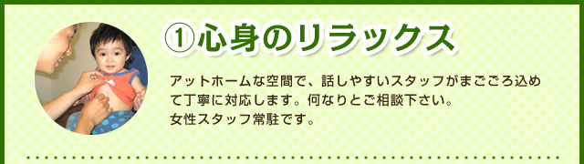 ①心身のリラックス アットホームな空間で、話しやすいスタッフがまごごろ込めて丁寧に対応します。何なりとご相談下さい。
女性スタッフ常駐です。