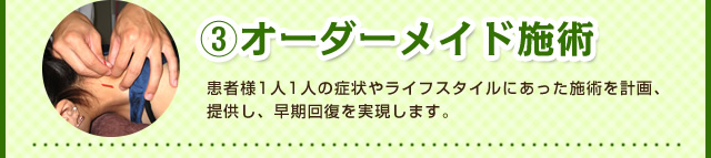 ③オーダーメイド施術　患者様1人1人の症状やライフスタイルにあった施術を計画、提供し、早期回復を実現します。