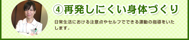 ④再発しにくい身体づくり　日常生活における注意点やセルフでできる運動の指導をいたします。